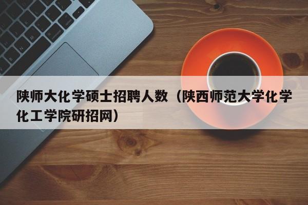 陕师大化学硕士招聘人数（陕西师范大学化学化工学院研招网）-第1张图片-公办高校硕士招聘信息-最新高校硕士招聘信息-公办高校招聘条件