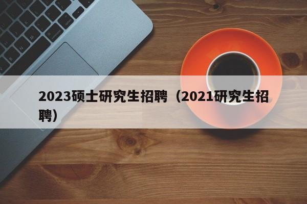 2023硕士研究生招聘（2021研究生招聘）-第1张图片-公办高校硕士招聘信息-最新高校硕士招聘信息-公办高校招聘条件