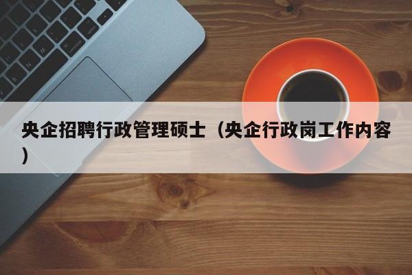 央企招聘行政管理硕士（央企行政岗工作内容）-第1张图片-公办高校硕士招聘信息-最新高校硕士招聘信息-公办高校招聘条件