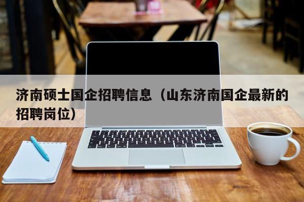 济南硕士国企招聘信息（山东济南国企最新的招聘岗位）-第1张图片-公办高校硕士招聘信息-最新高校硕士招聘信息-公办高校招聘条件