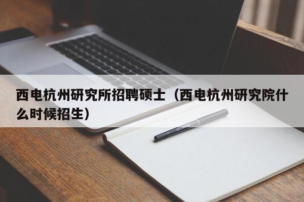 西电杭州研究所招聘硕士（西电杭州研究院什么时候招生）-第1张图片-公办高校硕士招聘信息-最新高校硕士招聘信息-公办高校招聘条件