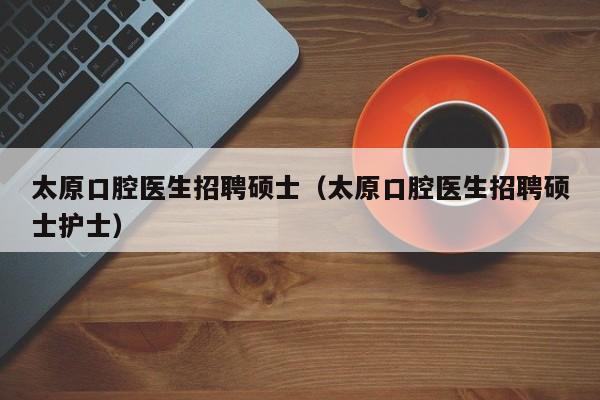 太原口腔医生招聘硕士（太原口腔医生招聘硕士护士）-第1张图片-公办高校硕士招聘信息-最新高校硕士招聘信息-公办高校招聘条件