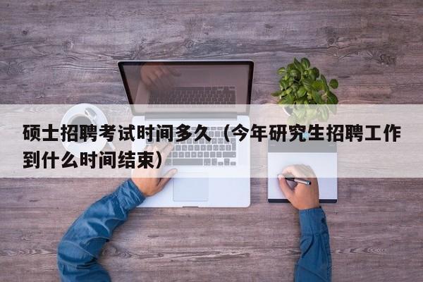 硕士招聘考试时间多久（今年研究生招聘工作到什么时间结束）-第1张图片-公办高校硕士招聘信息-最新高校硕士招聘信息-公办高校招聘条件
