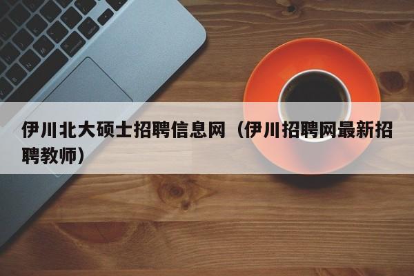 伊川北大硕士招聘信息网（伊川招聘网最新招聘教师）-第1张图片-公办高校硕士招聘信息-最新高校硕士招聘信息-公办高校招聘条件