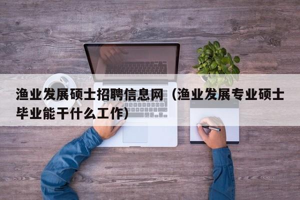 渔业发展硕士招聘信息网（渔业发展专业硕士毕业能干什么工作）-第1张图片-公办高校硕士招聘信息-最新高校硕士招聘信息-公办高校招聘条件