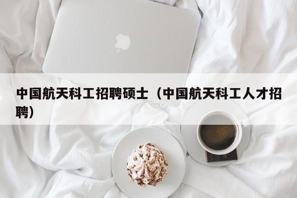中国航天科工招聘硕士（中国航天科工人才招聘）-第1张图片-公办高校硕士招聘信息-最新高校硕士招聘信息-公办高校招聘条件