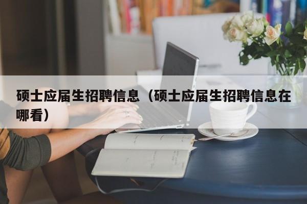 硕士应届生招聘信息（硕士应届生招聘信息在哪看）-第1张图片-公办高校硕士招聘信息-最新高校硕士招聘信息-公办高校招聘条件