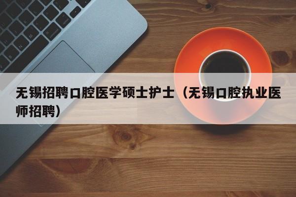 无锡招聘口腔医学硕士护士（无锡口腔执业医师招聘）-第1张图片-公办高校硕士招聘信息-最新高校硕士招聘信息-公办高校招聘条件