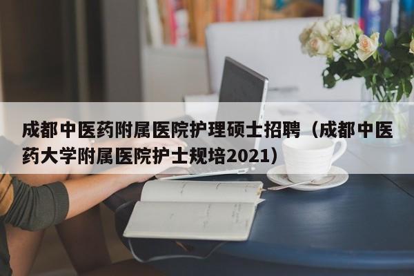 成都中医药附属医院护理硕士招聘（成都中医药大学附属医院护士规培2021）-第1张图片-公办高校硕士招聘信息-最新高校硕士招聘信息-公办高校招聘条件