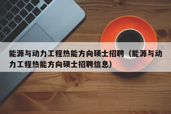 能源与动力工程热能方向硕士招聘（能源与动力工程热能方向硕士招聘信息）-第1张图片-公办高校硕士招聘信息-最新高校硕士招聘信息-公办高校招聘条件