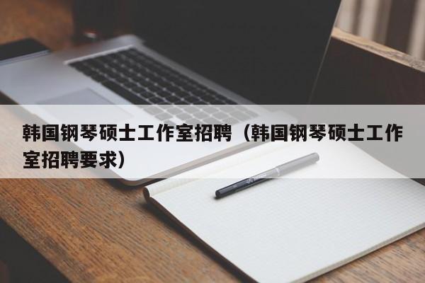 韩国钢琴硕士工作室招聘（韩国钢琴硕士工作室招聘要求）-第1张图片-公办高校硕士招聘信息-最新高校硕士招聘信息-公办高校招聘条件