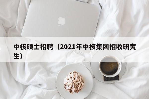 中核硕士招聘（2021年中核集团招收研究生）-第1张图片-公办高校硕士招聘信息-最新高校硕士招聘信息-公办高校招聘条件