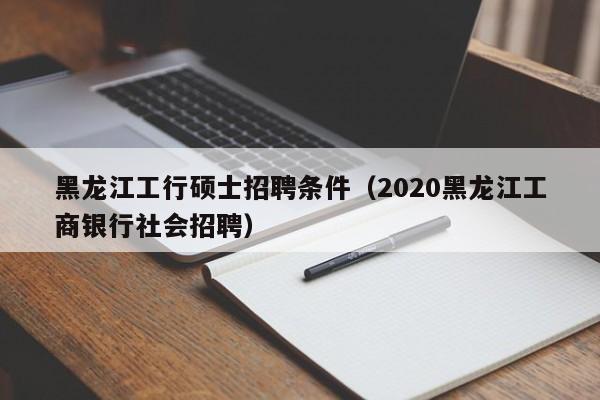 黑龙江工行硕士招聘条件（2020黑龙江工商银行社会招聘）-第1张图片-公办高校硕士招聘信息-最新高校硕士招聘信息-公办高校招聘条件