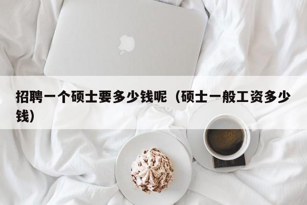 招聘一个硕士要多少钱呢（硕士一般工资多少钱）-第1张图片-公办高校硕士招聘信息-最新高校硕士招聘信息-公办高校招聘条件
