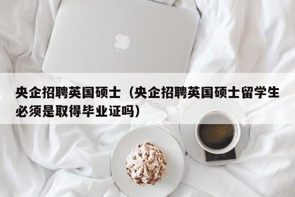 央企招聘英国硕士（央企招聘英国硕士留学生必须是取得毕业证吗）-第1张图片-公办高校硕士招聘信息-最新高校硕士招聘信息-公办高校招聘条件