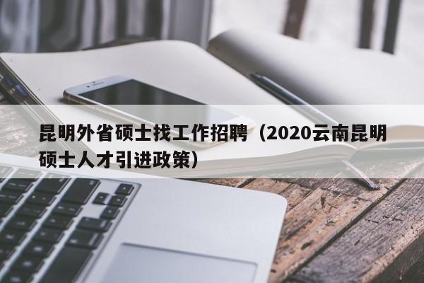 昆明外省硕士找工作招聘（2020云南昆明硕士人才引进政策）-第1张图片-公办高校硕士招聘信息-最新高校硕士招聘信息-公办高校招聘条件