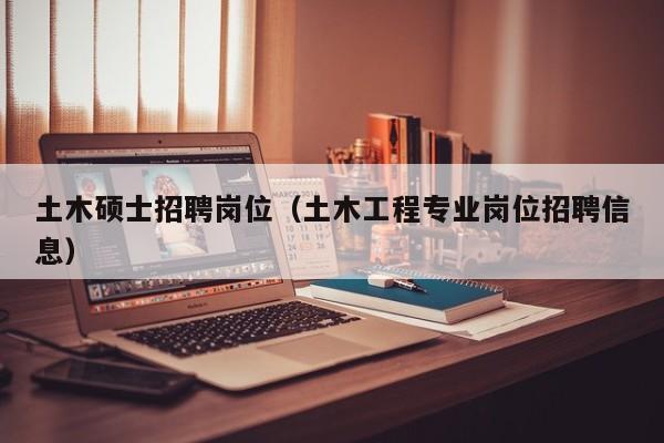 土木硕士招聘岗位（土木工程专业岗位招聘信息）-第1张图片-公办高校硕士招聘信息-最新高校硕士招聘信息-公办高校招聘条件