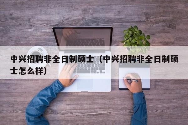 中兴招聘非全日制硕士（中兴招聘非全日制硕士怎么样）-第1张图片-公办高校硕士招聘信息-最新高校硕士招聘信息-公办高校招聘条件