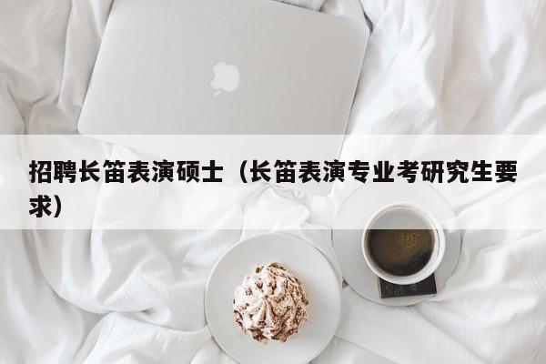 招聘长笛表演硕士（长笛表演专业考研究生要求）-第1张图片-公办高校硕士招聘信息-最新高校硕士招聘信息-公办高校招聘条件