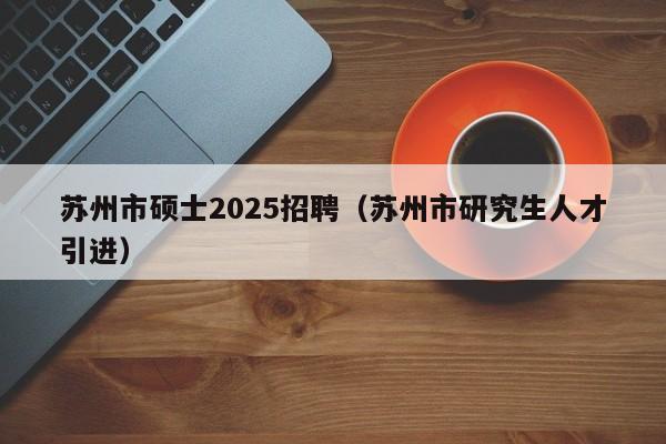 苏州市硕士2025招聘（苏州市研究生人才引进）-第1张图片-公办高校硕士招聘信息-最新高校硕士招聘信息-公办高校招聘条件