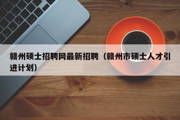 赣州硕士招聘网最新招聘（赣州市硕士人才引进计划）-第1张图片-公办高校硕士招聘信息-最新高校硕士招聘信息-公办高校招聘条件