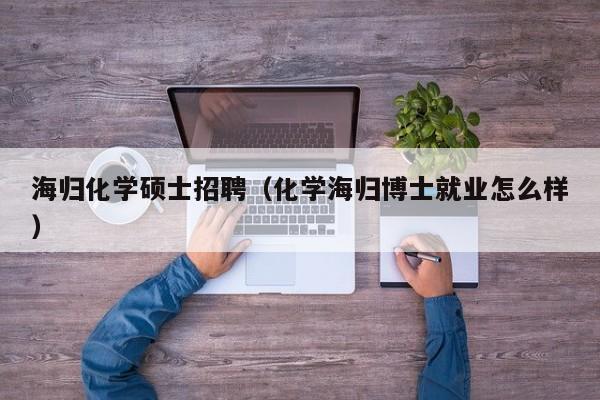 海归化学硕士招聘（化学海归博士就业怎么样）-第1张图片-公办高校硕士招聘信息-最新高校硕士招聘信息-公办高校招聘条件