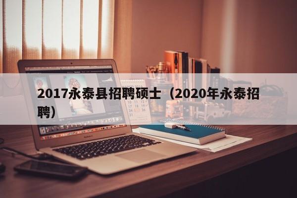 2017永泰县招聘硕士（2020年永泰招聘）-第1张图片-公办高校硕士招聘信息-最新高校硕士招聘信息-公办高校招聘条件