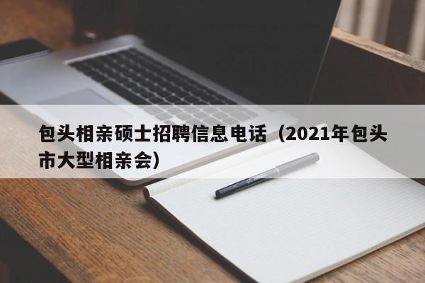 包头相亲硕士招聘信息电话（2021年包头市大型相亲会）-第1张图片-公办高校硕士招聘信息-最新高校硕士招聘信息-公办高校招聘条件