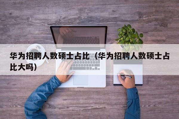 华为招聘人数硕士占比（华为招聘人数硕士占比大吗）-第1张图片-公办高校硕士招聘信息-最新高校硕士招聘信息-公办高校招聘条件