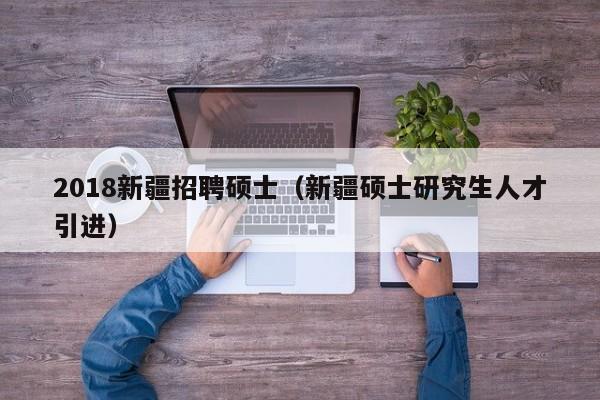 2018新疆招聘硕士（新疆硕士研究生人才引进）-第1张图片-公办高校硕士招聘信息-最新高校硕士招聘信息-公办高校招聘条件
