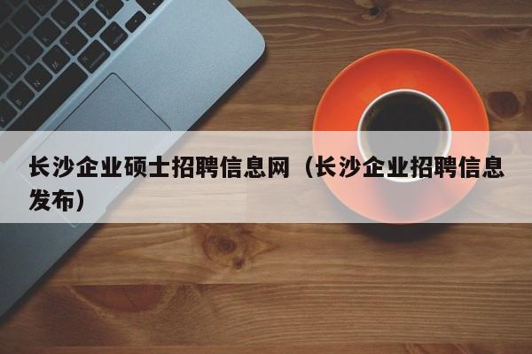 长沙企业硕士招聘信息网（长沙企业招聘信息发布）-第1张图片-公办高校硕士招聘信息-最新高校硕士招聘信息-公办高校招聘条件