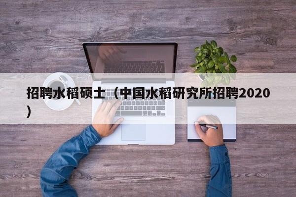 招聘水稻硕士（中国水稻研究所招聘2020）-第1张图片-公办高校硕士招聘信息-最新高校硕士招聘信息-公办高校招聘条件