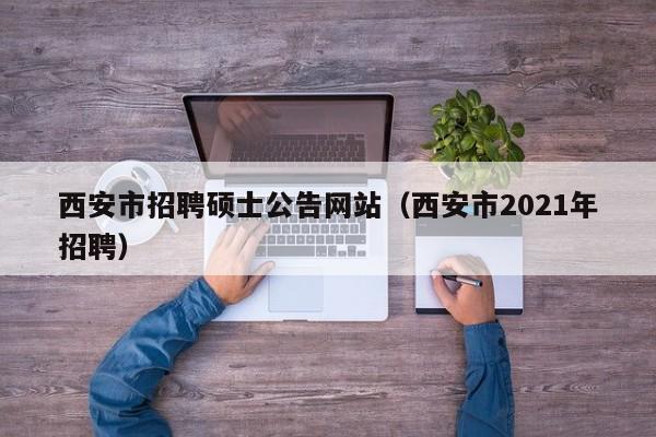 西安市招聘硕士公告网站（西安市2021年招聘）-第1张图片-公办高校硕士招聘信息-最新高校硕士招聘信息-公办高校招聘条件