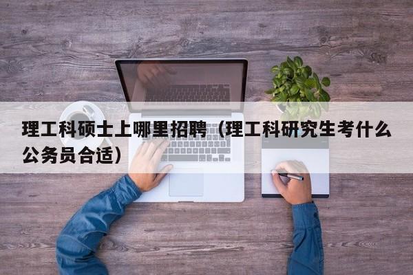 理工科硕士上哪里招聘（理工科研究生考什么公务员合适）-第1张图片-公办高校硕士招聘信息-最新高校硕士招聘信息-公办高校招聘条件
