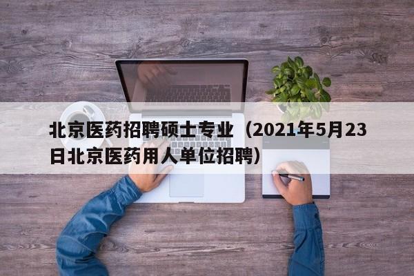 北京医药招聘硕士专业（2021年5月23日北京医药用人单位招聘）-第1张图片-公办高校硕士招聘信息-最新高校硕士招聘信息-公办高校招聘条件