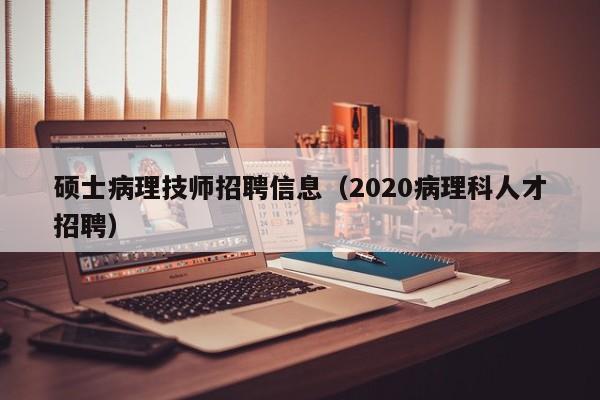 硕士病理技师招聘信息（2020病理科人才招聘）-第1张图片-公办高校硕士招聘信息-最新高校硕士招聘信息-公办高校招聘条件