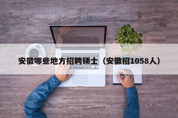 安徽哪些地方招聘硕士（安徽招1058人）-第1张图片-公办高校硕士招聘信息-最新高校硕士招聘信息-公办高校招聘条件