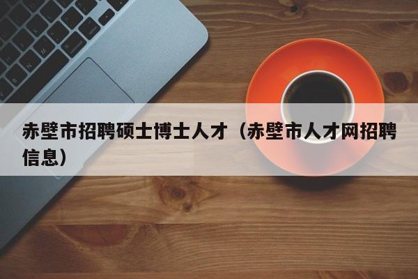 赤壁市招聘硕士博士人才（赤壁市人才网招聘信息）-第1张图片-公办高校硕士招聘信息-最新高校硕士招聘信息-公办高校招聘条件