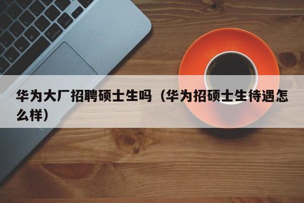 华为大厂招聘硕士生吗（华为招硕士生待遇怎么样）-第1张图片-公办高校硕士招聘信息-最新高校硕士招聘信息-公办高校招聘条件