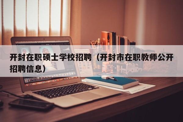 开封在职硕士学校招聘（开封市在职教师公开招聘信息）-第1张图片-公办高校硕士招聘信息-最新高校硕士招聘信息-公办高校招聘条件