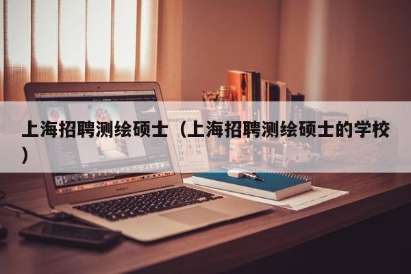 上海招聘测绘硕士（上海招聘测绘硕士的学校）-第1张图片-公办高校硕士招聘信息-最新高校硕士招聘信息-公办高校招聘条件