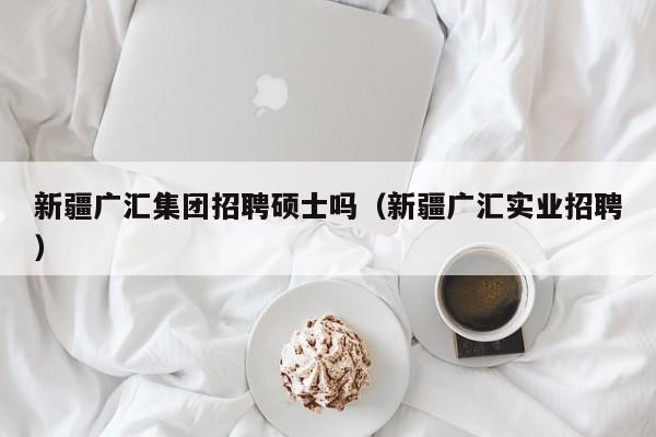 新疆广汇集团招聘硕士吗（新疆广汇实业招聘）-第1张图片-公办高校硕士招聘信息-最新高校硕士招聘信息-公办高校招聘条件