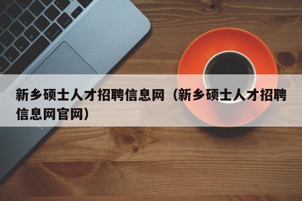 新乡硕士人才招聘信息网（新乡硕士人才招聘信息网官网）-第1张图片-公办高校硕士招聘信息-最新高校硕士招聘信息-公办高校招聘条件