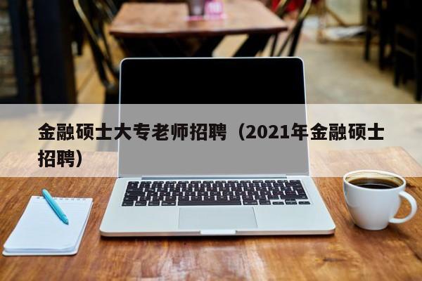金融硕士大专老师招聘（2021年金融硕士招聘）-第1张图片-公办高校硕士招聘信息-最新高校硕士招聘信息-公办高校招聘条件
