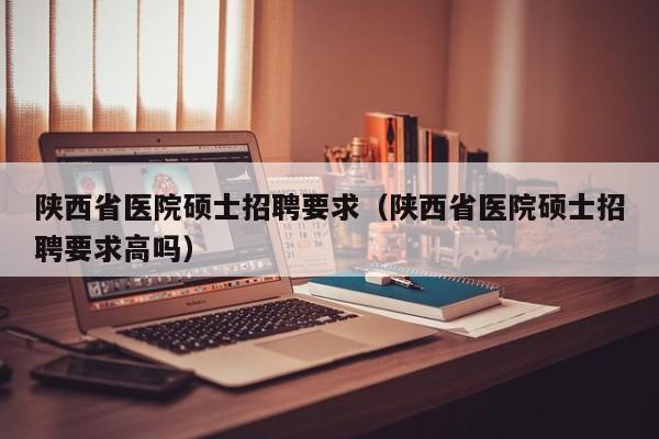 陕西省医院硕士招聘要求（陕西省医院硕士招聘要求高吗）-第1张图片-公办高校硕士招聘信息-最新高校硕士招聘信息-公办高校招聘条件