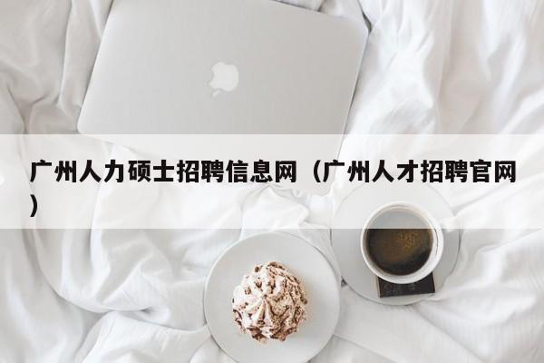 广州人力硕士招聘信息网（广州人才招聘官网）-第1张图片-公办高校硕士招聘信息-最新高校硕士招聘信息-公办高校招聘条件