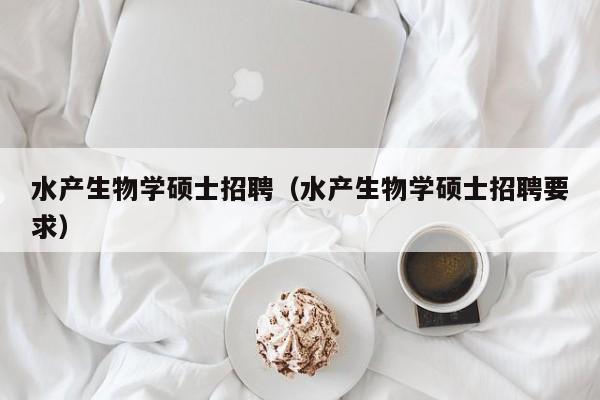 水产生物学硕士招聘（水产生物学硕士招聘要求）-第1张图片-公办高校硕士招聘信息-最新高校硕士招聘信息-公办高校招聘条件