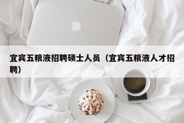宜宾五粮液招聘硕士人员（宜宾五粮液人才招聘）-第1张图片-公办高校硕士招聘信息-最新高校硕士招聘信息-公办高校招聘条件