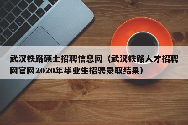 武汉铁路硕士招聘信息网（武汉铁路人才招聘网官网2020年毕业生招骋录取结果）-第1张图片-公办高校硕士招聘信息-最新高校硕士招聘信息-公办高校招聘条件