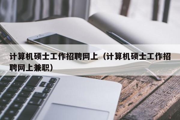 计算机硕士工作招聘网上（计算机硕士工作招聘网上兼职）-第1张图片-公办高校硕士招聘信息-最新高校硕士招聘信息-公办高校招聘条件